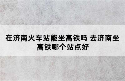 在济南火车站能坐高铁吗 去济南坐高铁哪个站点好